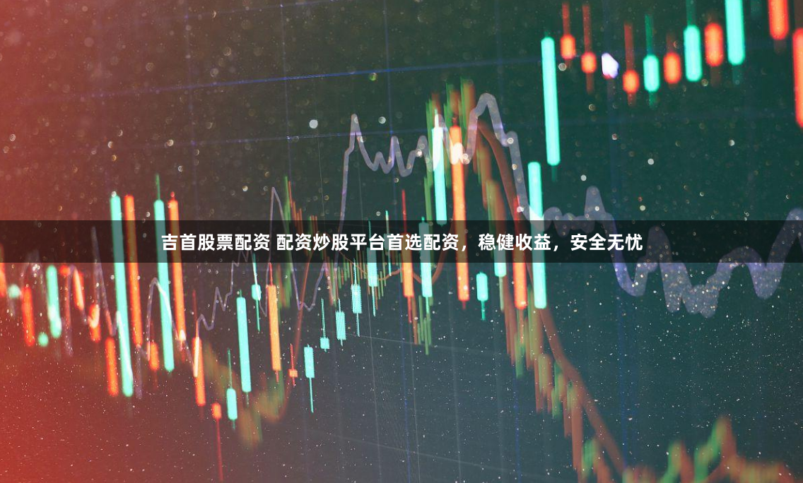 吉首股票配资 配资炒股平台首选配资，稳健收益，安全无忧