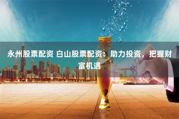 永州股票配资 白山股票配资：助力投资，把握财富机遇