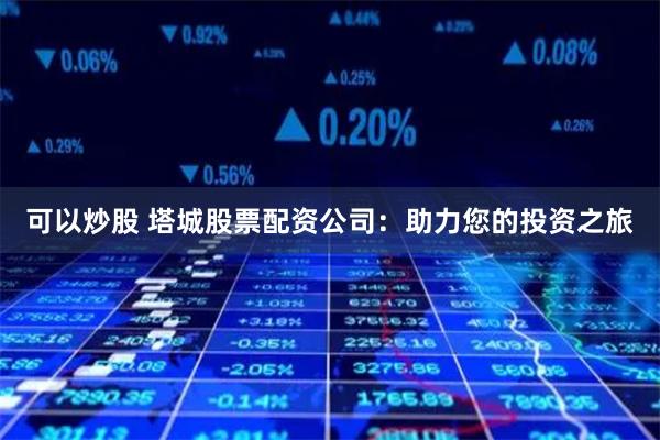 可以炒股 塔城股票配资公司：助力您的投资之旅