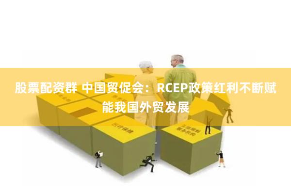 股票配资群 中国贸促会：RCEP政策红利不断赋能我国外贸发展