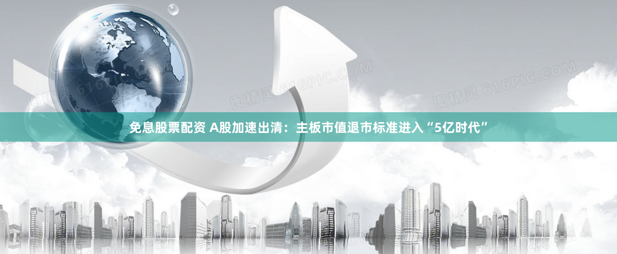 免息股票配资 A股加速出清：主板市值退市标准进入“5亿时代”