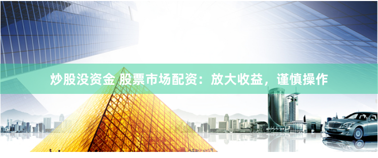 炒股没资金 股票市场配资：放大收益，谨慎操作