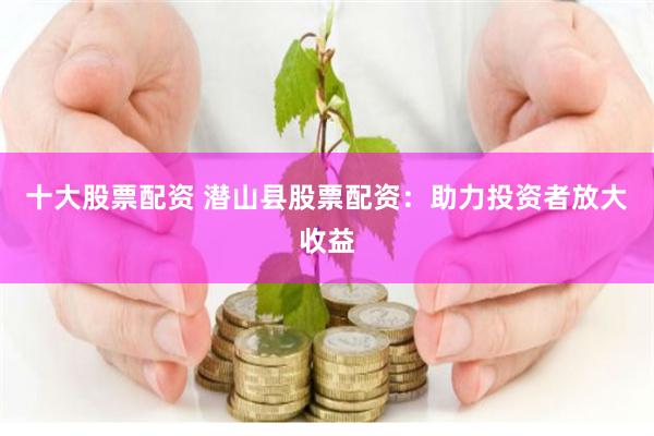 十大股票配资 潜山县股票配资：助力投资者放大收益
