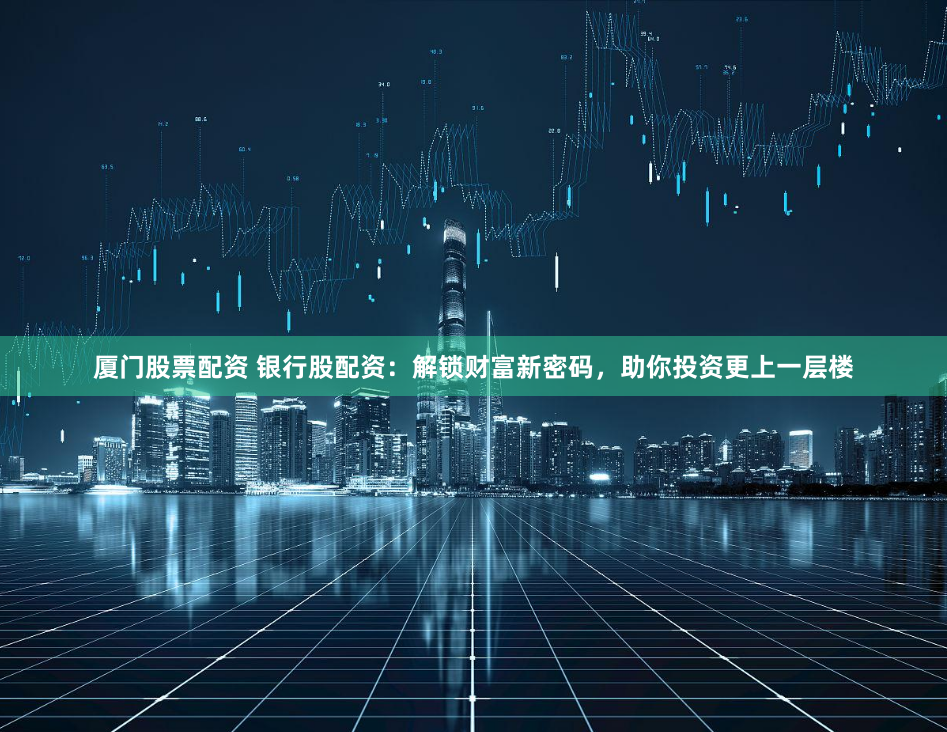 厦门股票配资 银行股配资：解锁财富新密码，助你投资更上一层楼