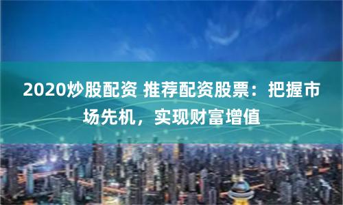 2020炒股配资 推荐配资股票：把握市场先机，实现财富增值