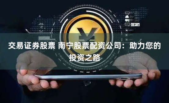 交易证券股票 南宁股票配资公司：助力您的投资之路