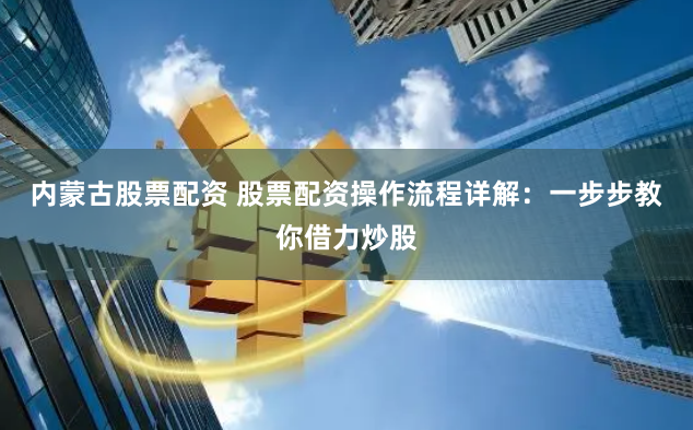 内蒙古股票配资 股票配资操作流程详解：一步步教你借力炒股