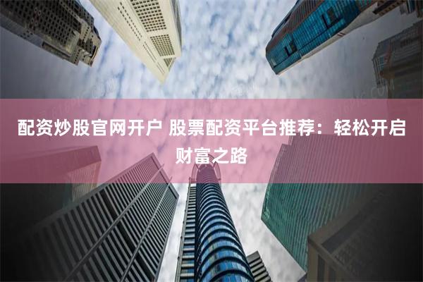 配资炒股官网开户 股票配资平台推荐：轻松开启财富之路