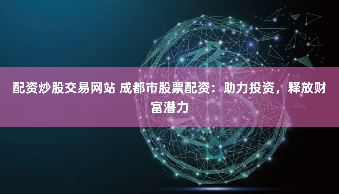 配资炒股交易网站 成都市股票配资:助力投资,释放财富潜力