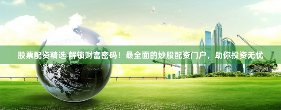 股票配资精选 解锁财富密码！最全面的炒股配资门户，助你投资无忧