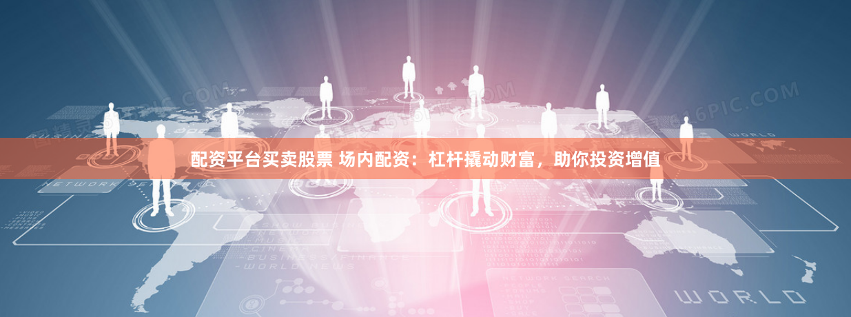 配资平台买卖股票 场内配资：杠杆撬动财富，助你投资增值