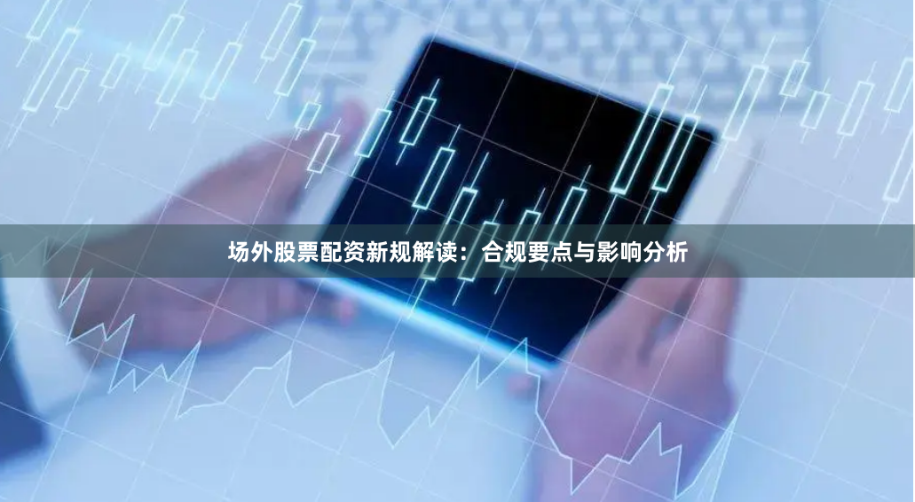 场外股票配资新规解读：合规要点与影响分析