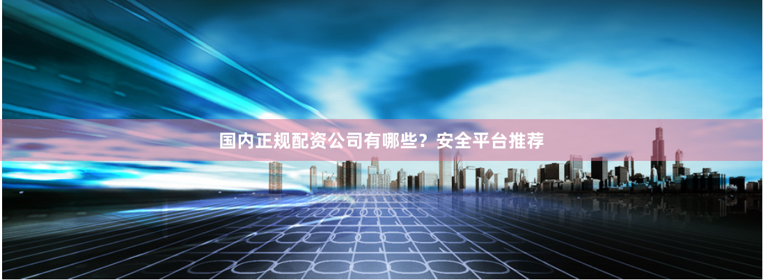 国内正规配资公司有哪些？安全平台推荐