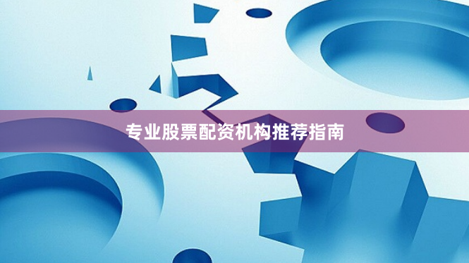 专业股票配资机构推荐指南